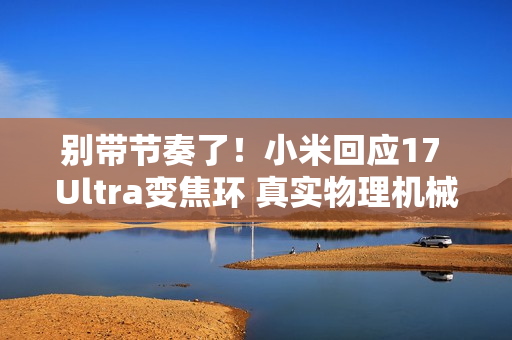 别带节奏了！小米回应17 Ultra变焦环 真实物理机械结构：原博主已澄清