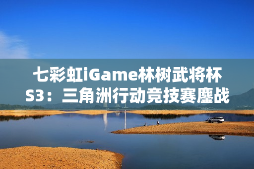 七彩虹iGame林树武将杯S3：三角洲行动竞技赛鏖战正酣！