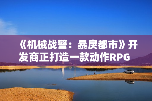 《机械战警：暴戾都市》开发商正打造一款动作RPG 可能是《第一滴血》
