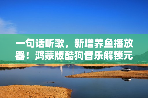 一句话听歌，新增养鱼播放器！鸿蒙版酷狗音乐解锁元旦新玩法