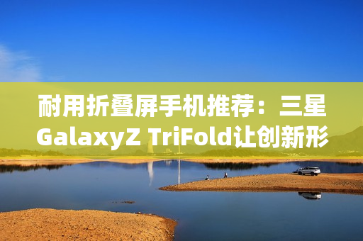 耐用折叠屏手机推荐：三星GalaxyZ TriFold让创新形态经得起时间考验