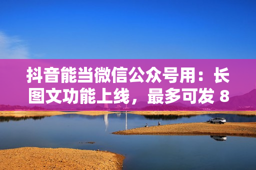 抖音能当微信公众号用：长图文功能上线，最多可发 8000 字，还能配乐