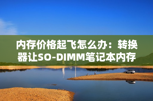 内存价格起飞怎么办：转换器让SO-DIMM笔记本内存装进主机！