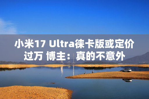 小米17 Ultra徕卡版或定价过万 博主：真的不意外