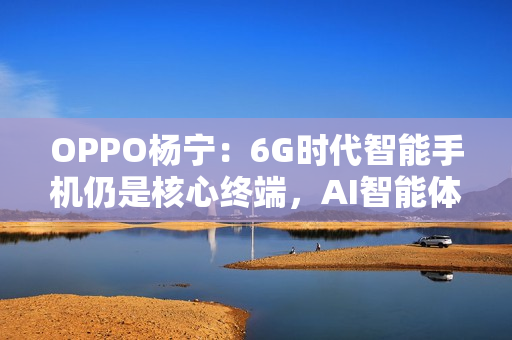 OPPO杨宁:6G时代智能手机仍是核心终端,AI智能体将重塑连接生态 OPPO杨宁:6G时代智能手机仍是核心终端,AI智能体将重塑连接生态