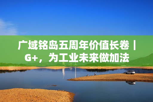 广域铭岛五周年价值长卷｜G+，为工业未来做加法