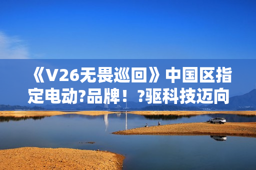 《V26无畏巡回》中国区指定电动?品牌！?驱科技迈向?畏之路