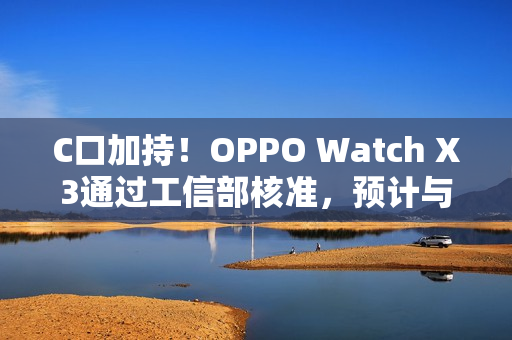 C口加持！OPPO Watch X3通过工信部核准，预计与Find N6同步登场