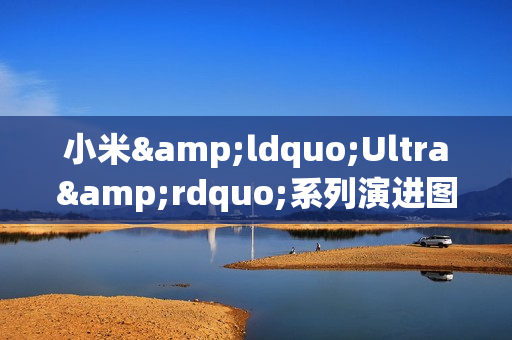 小米&ldquo;Ultra&rdquo;系列演进图谱：每代旗舰背后的核心突破