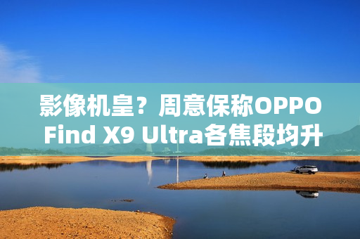 影像机皇？周意保称OPPO Find X9 Ultra各焦段均升级