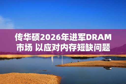 传华硕2026年进军DRAM市场 以应对内存短缺问题