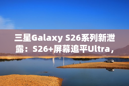 三星Galaxy S26系列新泄露：S26+屏幕追平Ultra，全系列原生支持Qi2充电