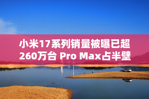 小米17系列销量被曝已超260万台 Pro Max占半壁江山