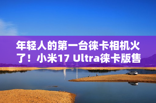 年轻人的第一台徕卡相机火了！小米17 Ultra徕卡版售罄：黄牛卖1万