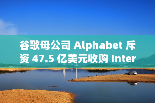 谷歌母公司 Alphabet 斥资 47.5 亿美元收购 Intersect，加速 AI 和数据中心扩张