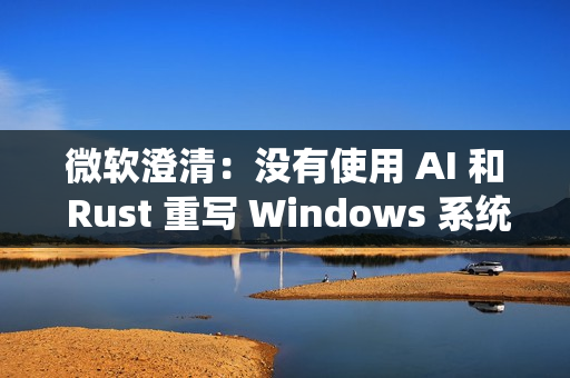 微软澄清：没有使用 AI 和 Rust 重写 Windows 系统