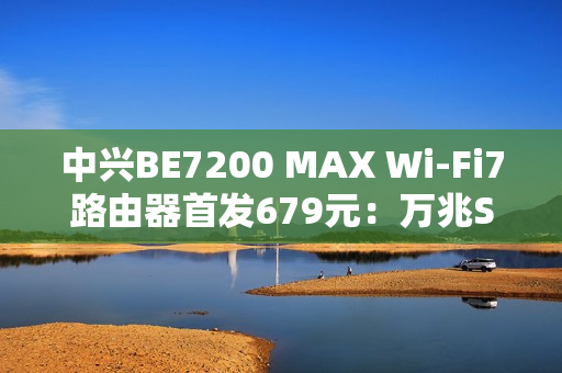 中兴BE7200 MAX Wi-Fi7路由器首发679元：万兆SFP、全2.5G网口