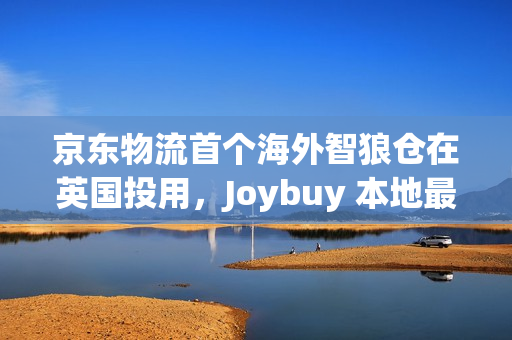 京东物流首个海外智狼仓在英国投用，Joybuy 本地最快当日达