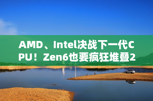 AMD、Intel决战下一代CPU！Zen6也要疯狂堆叠288MB 3D缓存