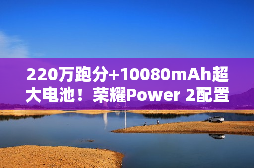 220万跑分+10080mAh超大电池！荣耀Power 2配置曝光