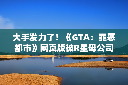 大手发力了！《GTA：罪恶都市》网页版被R星母公司叫停下架