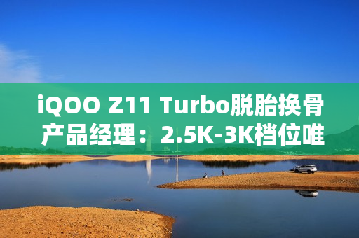 iQOO Z11 Turbo脱胎换骨 产品经理:2.5K-3K档位唯一选择 iQOO Z11 Turbo脱胎换骨 产品经理:2.5K-3K档位唯一选择