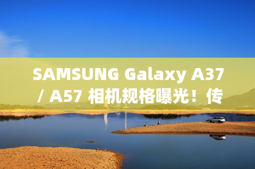SAMSUNG Galaxy A37 / A57 相机规格曝光！传升级 50MP Sony 主摄镜头