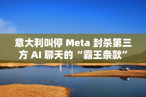 意大利叫停 Meta 封杀第三方 AI 聊天的“霸王条款”