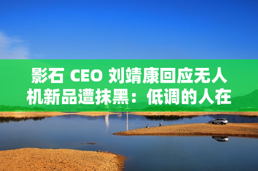 影石 CEO 刘靖康回应无人机新品遭抹黑：低调的人在隐秘的角落里捅刀子