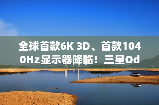 全球首款6K 3D、首款1040Hz显示器降临！三星Odyssey 2026系列炸场
