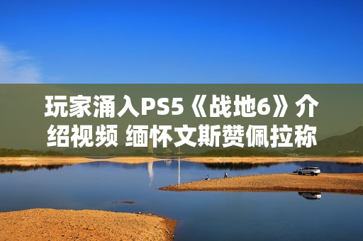 玩家涌入PS5《战地6》介绍视频 缅怀文斯赞佩拉称其拯救了《战地》系列