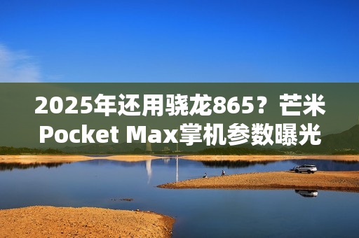 2025年还用骁龙865？芒米Pocket Max掌机参数曝光