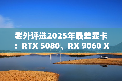 老外评选2025年最差显卡：RTX 5080、RX 9060 XT 8GB在列！