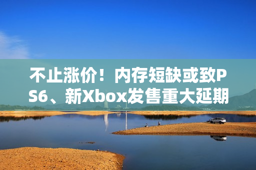 不止涨价！内存短缺或致PS6、新Xbox发售重大延期