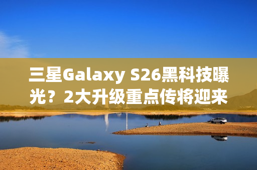 三星Galaxy S26黑科技曝光？2大升级重点传将迎来升级再进化