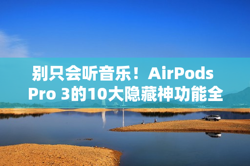 别只会听音乐！AirPods Pro 3的10大隐藏神功能全攻略一次看