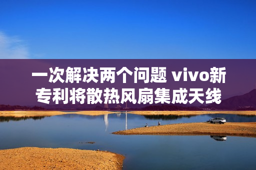 一次解决两个问题 vivo新专利将散热风扇集成天线