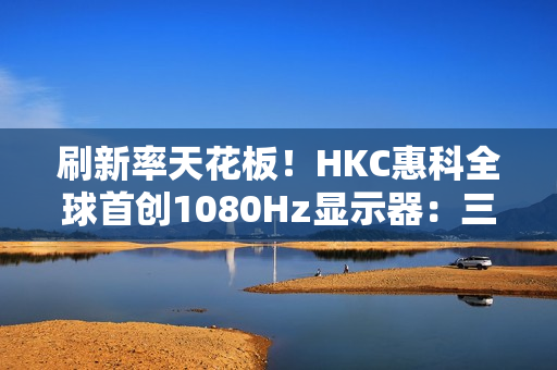 刷新率天花板！HKC惠科全球首创1080Hz显示器：三星都得靠边