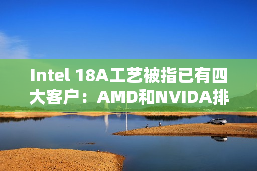 Intel 18A工艺被指已有四大客户：AMD和NVIDA排除在外 原因很简单