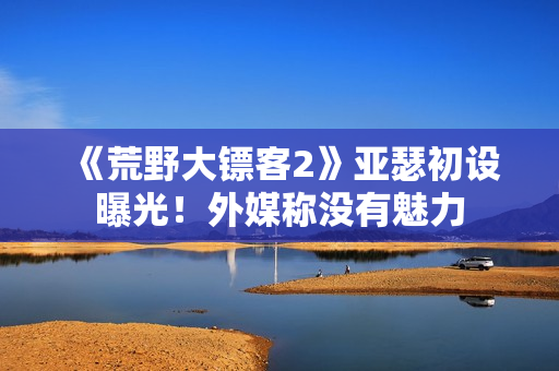 《荒野大镖客2》亚瑟初设曝光！外媒称没有魅力