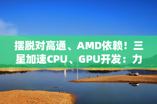 摆脱对高通、AMD依赖！三星加速CPU、GPU开发：力争Exynos 2800全自己来