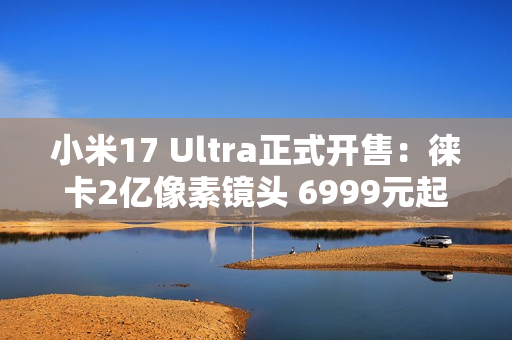 小米17 Ultra正式开售：徕卡2亿像素镜头 6999元起