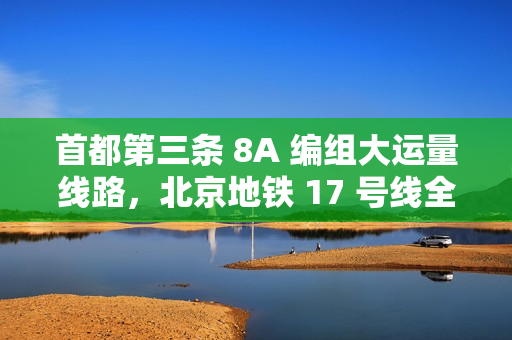 首都第三条 8A 编组大运量线路，北京地铁 17 号线全线贯通