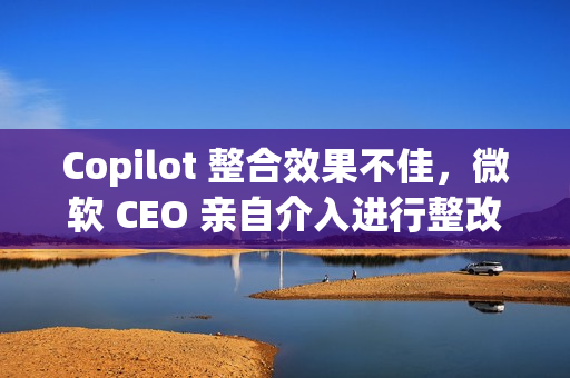 Copilot 整合效果不佳，微软 CEO 亲自介入进行整改