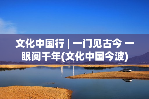 文化中国行 | 一门见古今 一眼阅千年(文化中国今波)