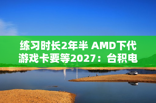 练习时长2年半 AMD下代游戏卡要等2027：台积电N3P工艺