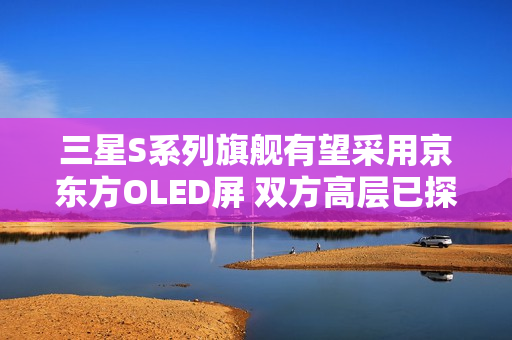 三星S系列旗舰有望采用京东方OLED屏 双方高层已探讨