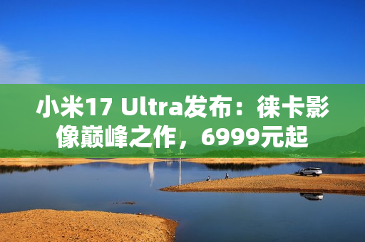 小米17 Ultra发布：徕卡影像巅峰之作，6999元起