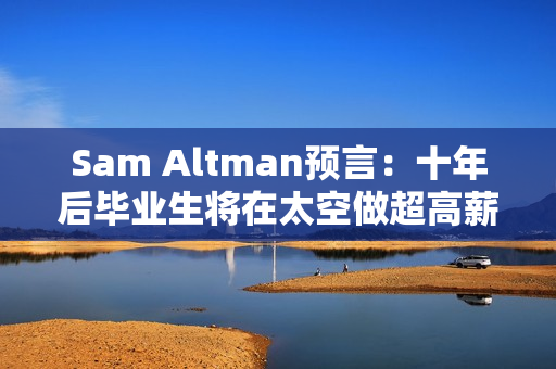 Sam Altman预言：十年后毕业生将在太空做超高薪工作