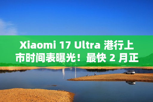 Xiaomi 17 Ultra 港行上市时间表曝光!最快 2 月正式入手 Xiaomi 17 Ultra 港行上市时间表曝光!最快 2 月正式入手